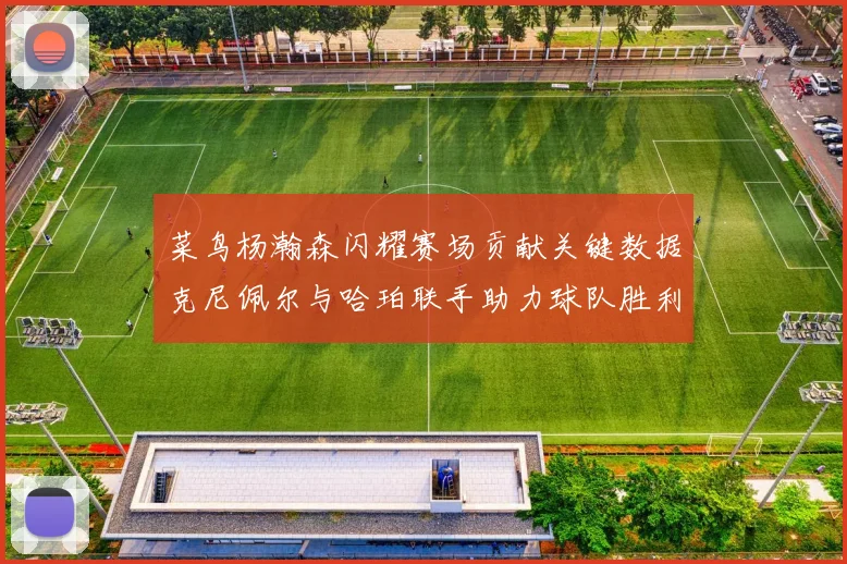 菜鸟杨瀚森闪耀赛场贡献关键数据克尼佩尔与哈珀联手助力球队胜利
