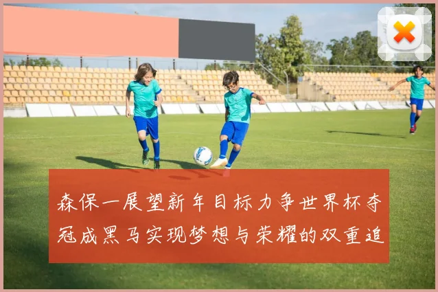 森保一展望新年目标力争世界杯夺冠成黑马实现梦想与荣耀的双重追求