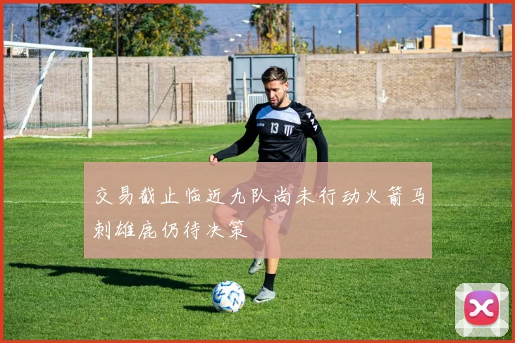 交易截止临近九队尚未行动火箭马刺雄鹿仍待决策