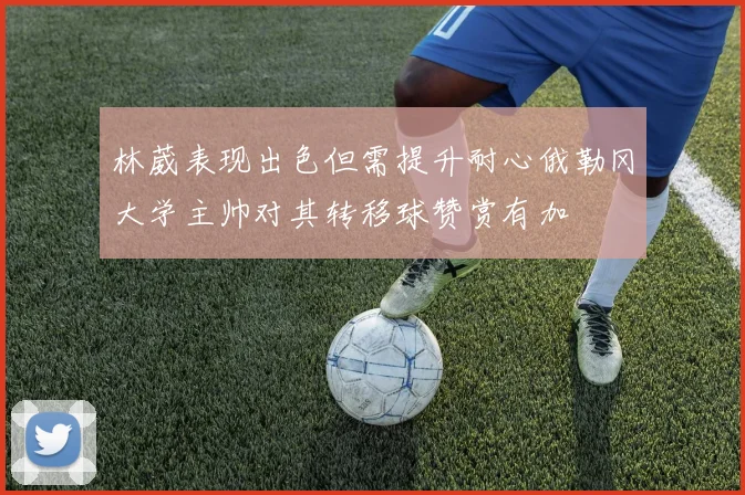 林葳表现出色但需提升耐心俄勒冈大学主帅对其转移球赞赏有加