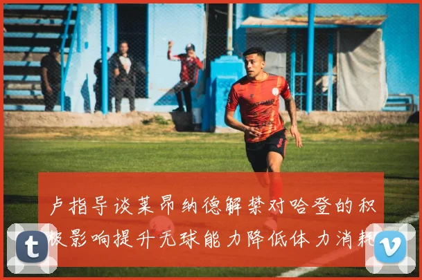卢指导谈莱昂纳德解禁对哈登的积极影响提升无球能力降低体力消耗